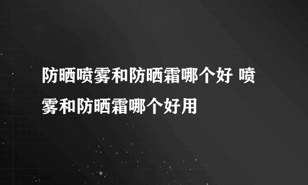 防晒喷雾和防晒霜哪个好 喷雾和防晒霜哪个好用