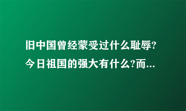 旧中国曾经蒙受过什么耻辱?今日祖国的强大有什么?而且是最主要的哦!帮帮我吧!告诉我吧!