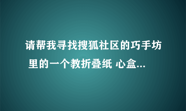 请帮我寻找搜狐社区的巧手坊 里的一个教折叠纸 心盒子 的教程帖子