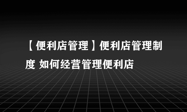 【便利店管理】便利店管理制度 如何经营管理便利店