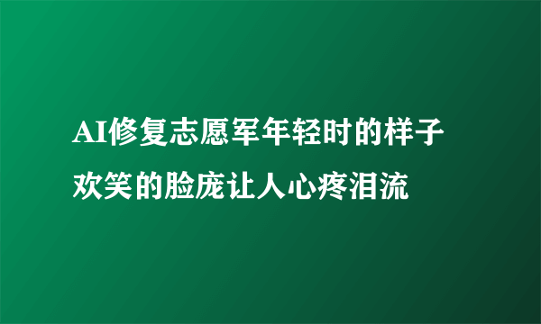 AI修复志愿军年轻时的样子 欢笑的脸庞让人心疼泪流