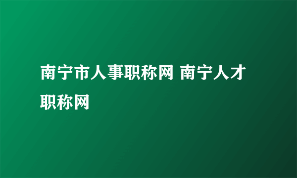 南宁市人事职称网 南宁人才职称网