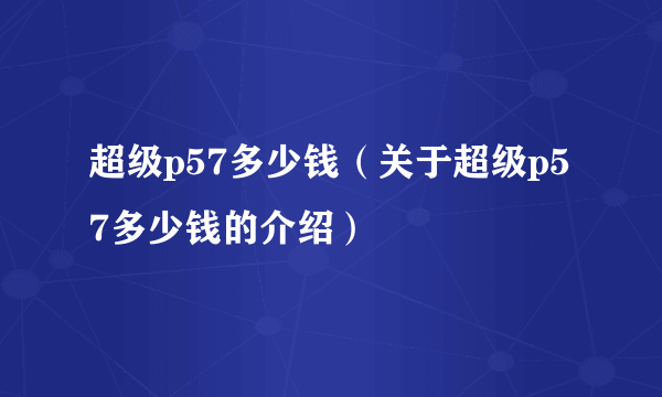 超级p57多少钱（关于超级p57多少钱的介绍）