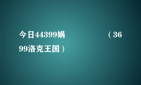 今日44399娲涘厠鐜嬪浗（3699洛克王国）