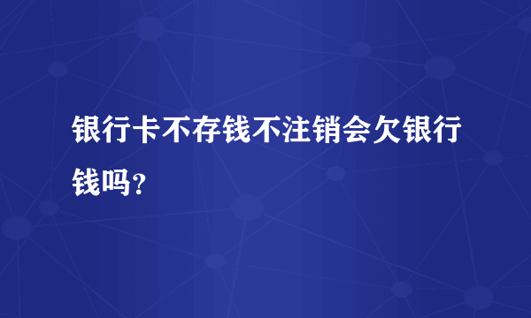 银行卡不存钱不注销会欠银行钱吗？