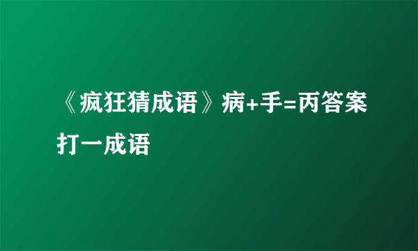 《疯狂猜成语》病+手=丙答案打一成语