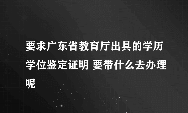 要求广东省教育厅出具的学历学位鉴定证明 要带什么去办理呢