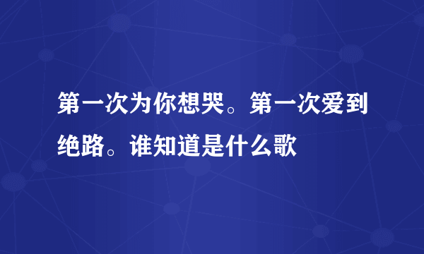 第一次为你想哭。第一次爱到绝路。谁知道是什么歌