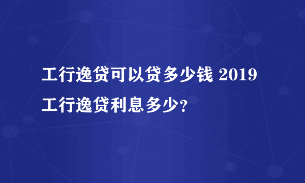 工行逸贷可以贷多少钱 2019工行逸贷利息多少？