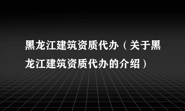 黑龙江建筑资质代办（关于黑龙江建筑资质代办的介绍）