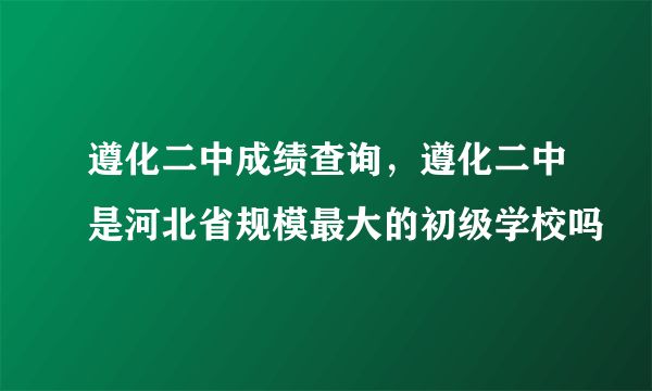 遵化二中成绩查询，遵化二中是河北省规模最大的初级学校吗