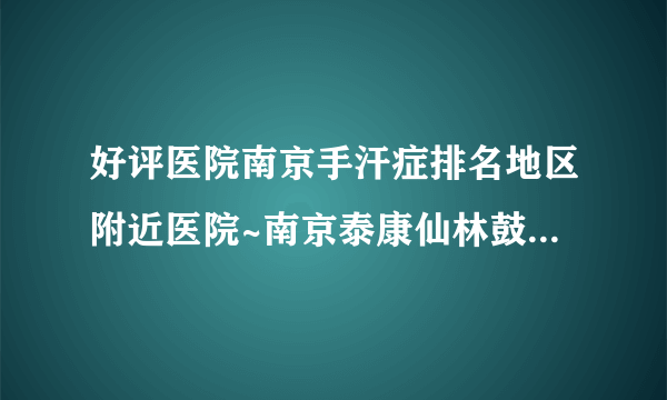 好评医院南京手汗症排名地区附近医院~南京泰康仙林鼓楼医院[预约挂号]