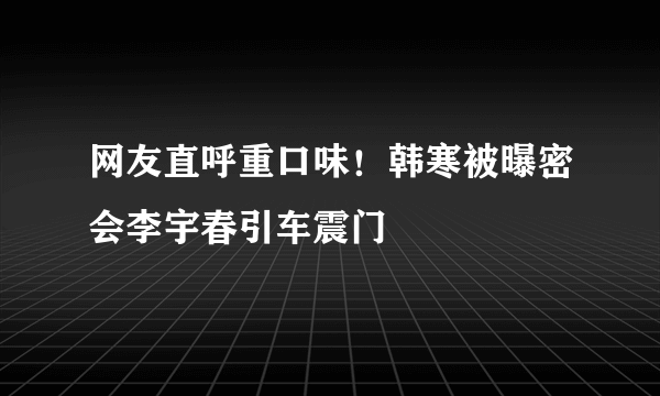 网友直呼重口味！韩寒被曝密会李宇春引车震门