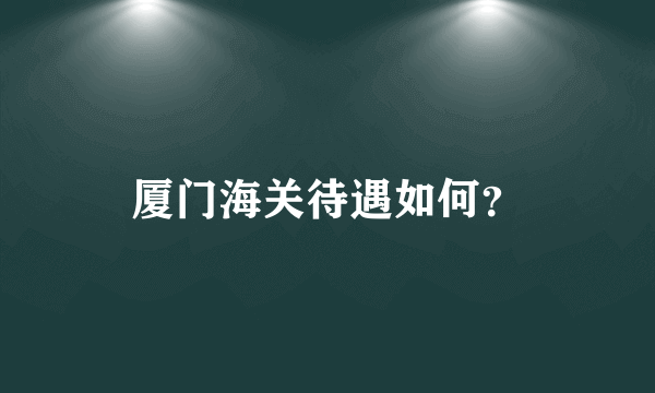 厦门海关待遇如何？