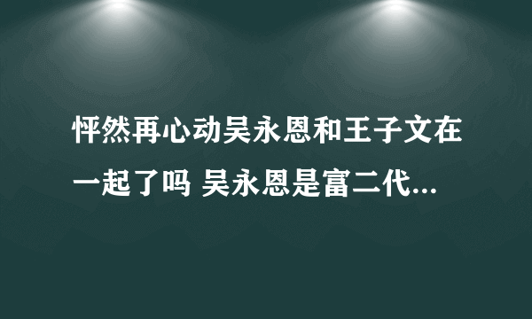 怦然再心动吴永恩和王子文在一起了吗 吴永恩是富二代吗个人资料介绍