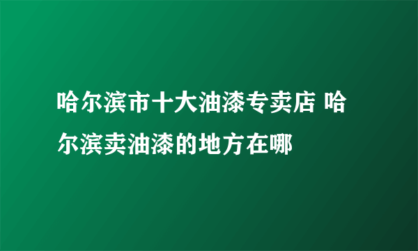 哈尔滨市十大油漆专卖店 哈尔滨卖油漆的地方在哪