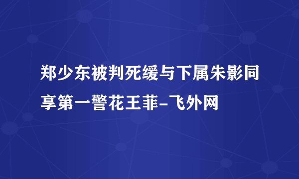 郑少东被判死缓与下属朱影同享第一警花王菲-飞外网