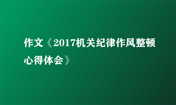 作文《2017机关纪律作风整顿心得体会》