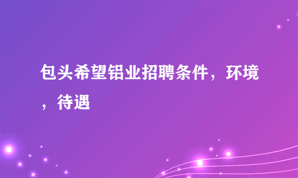 包头希望铝业招聘条件，环境，待遇