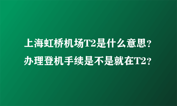 上海虹桥机场T2是什么意思？办理登机手续是不是就在T2？