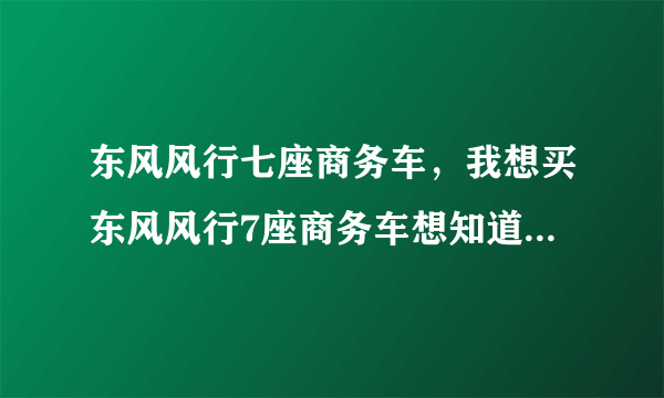 东风风行七座商务车，我想买东风风行7座商务车想知道其性能与价格