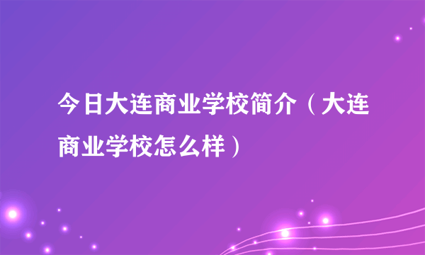 今日大连商业学校简介（大连商业学校怎么样）