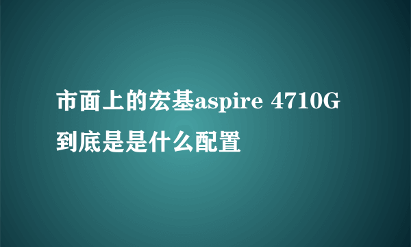 市面上的宏基aspire 4710G到底是是什么配置