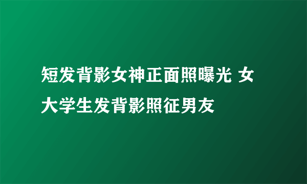 短发背影女神正面照曝光 女大学生发背影照征男友