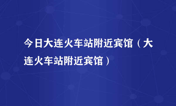 今日大连火车站附近宾馆（大连火车站附近宾馆）