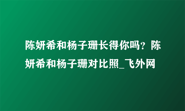 陈妍希和杨子珊长得你吗？陈妍希和杨子珊对比照_飞外网