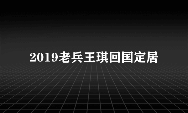 2019老兵王琪回国定居