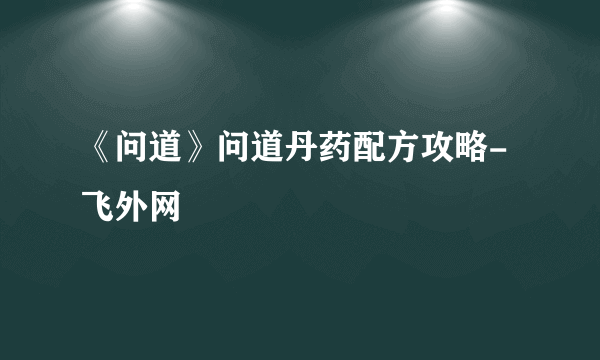 《问道》问道丹药配方攻略-飞外网