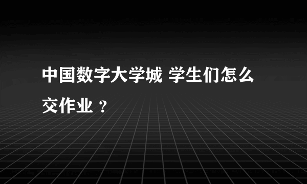 中国数字大学城 学生们怎么交作业 ？