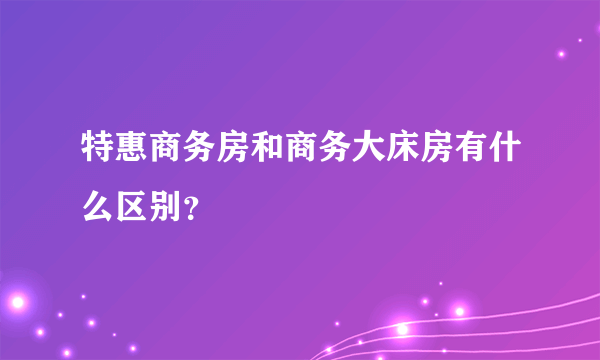 特惠商务房和商务大床房有什么区别？