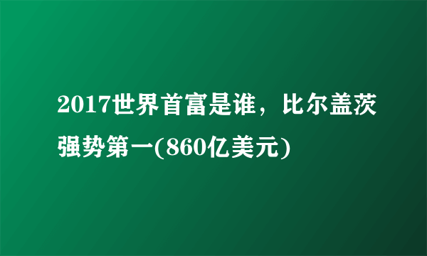 2017世界首富是谁，比尔盖茨强势第一(860亿美元) 