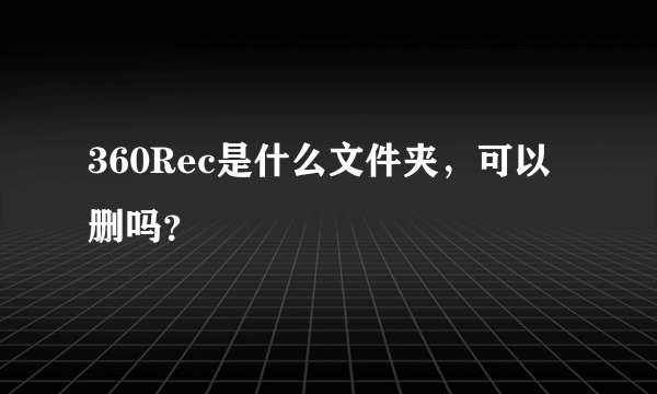 360Rec是什么文件夹，可以删吗？