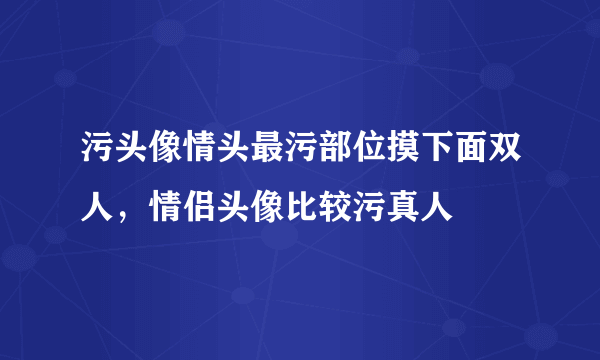 污头像情头最污部位摸下面双人，情侣头像比较污真人