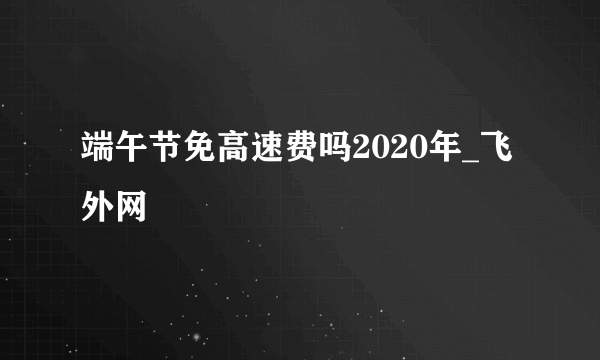 端午节免高速费吗2020年_飞外网