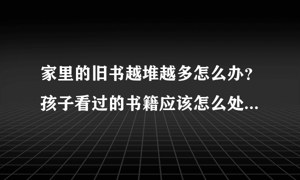 家里的旧书越堆越多怎么办？孩子看过的书籍应该怎么处理才能发挥最大价值