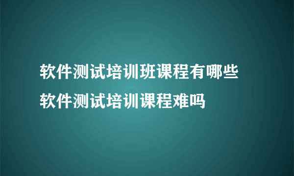 软件测试培训班课程有哪些 软件测试培训课程难吗