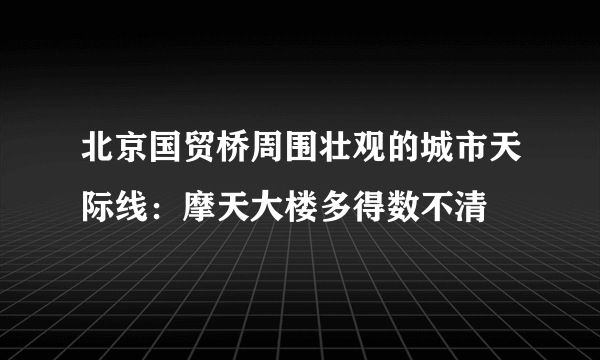 北京国贸桥周围壮观的城市天际线：摩天大楼多得数不清