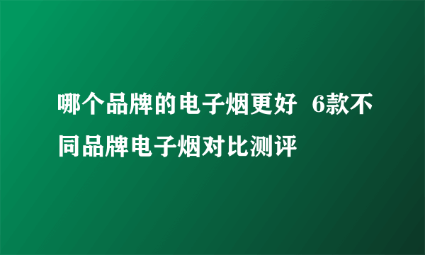 哪个品牌的电子烟更好  6款不同品牌电子烟对比测评