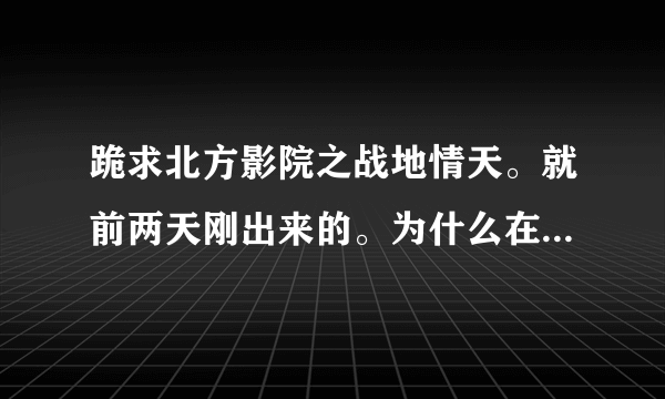 跪求北方影院之战地情天。就前两天刚出来的。为什么在网上找不到。