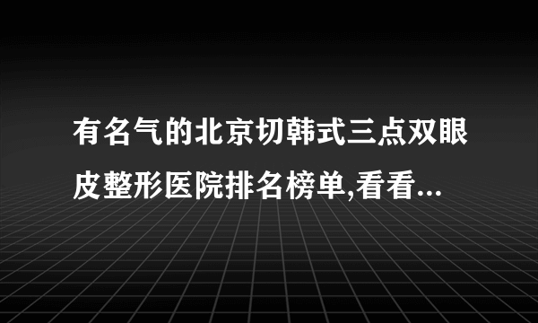 有名气的北京切韩式三点双眼皮整形医院排名榜单,看看有哪些医院上榜?