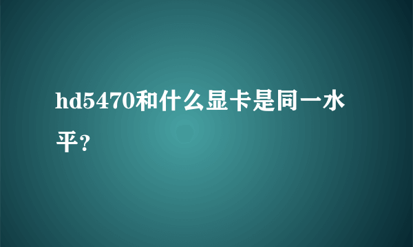 hd5470和什么显卡是同一水平？