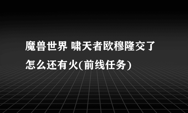 魔兽世界 啸天者欧穆隆交了怎么还有火(前线任务)