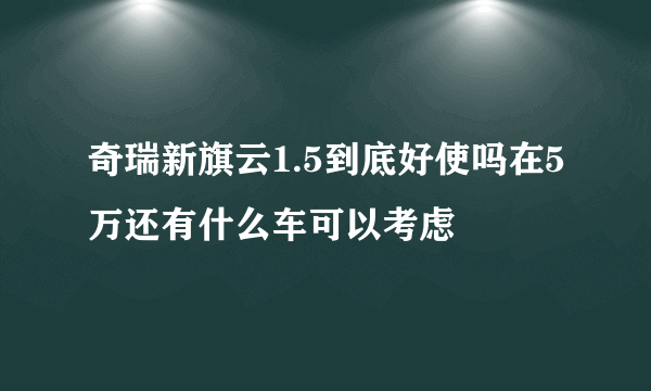 奇瑞新旗云1.5到底好使吗在5万还有什么车可以考虑