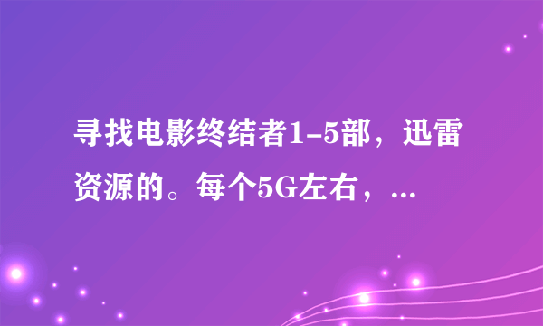 寻找电影终结者1-5部，迅雷资源的。每个5G左右，十多g的太大，感激不尽