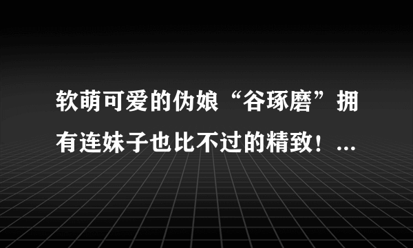 软萌可爱的伪娘“谷琢磨”拥有连妹子也比不过的精致！_飞外网