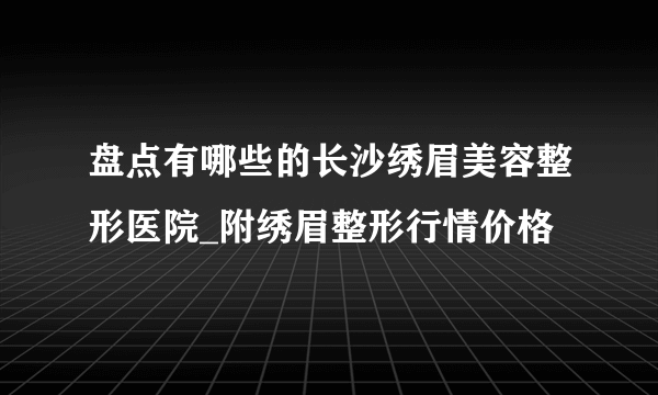 盘点有哪些的长沙绣眉美容整形医院_附绣眉整形行情价格